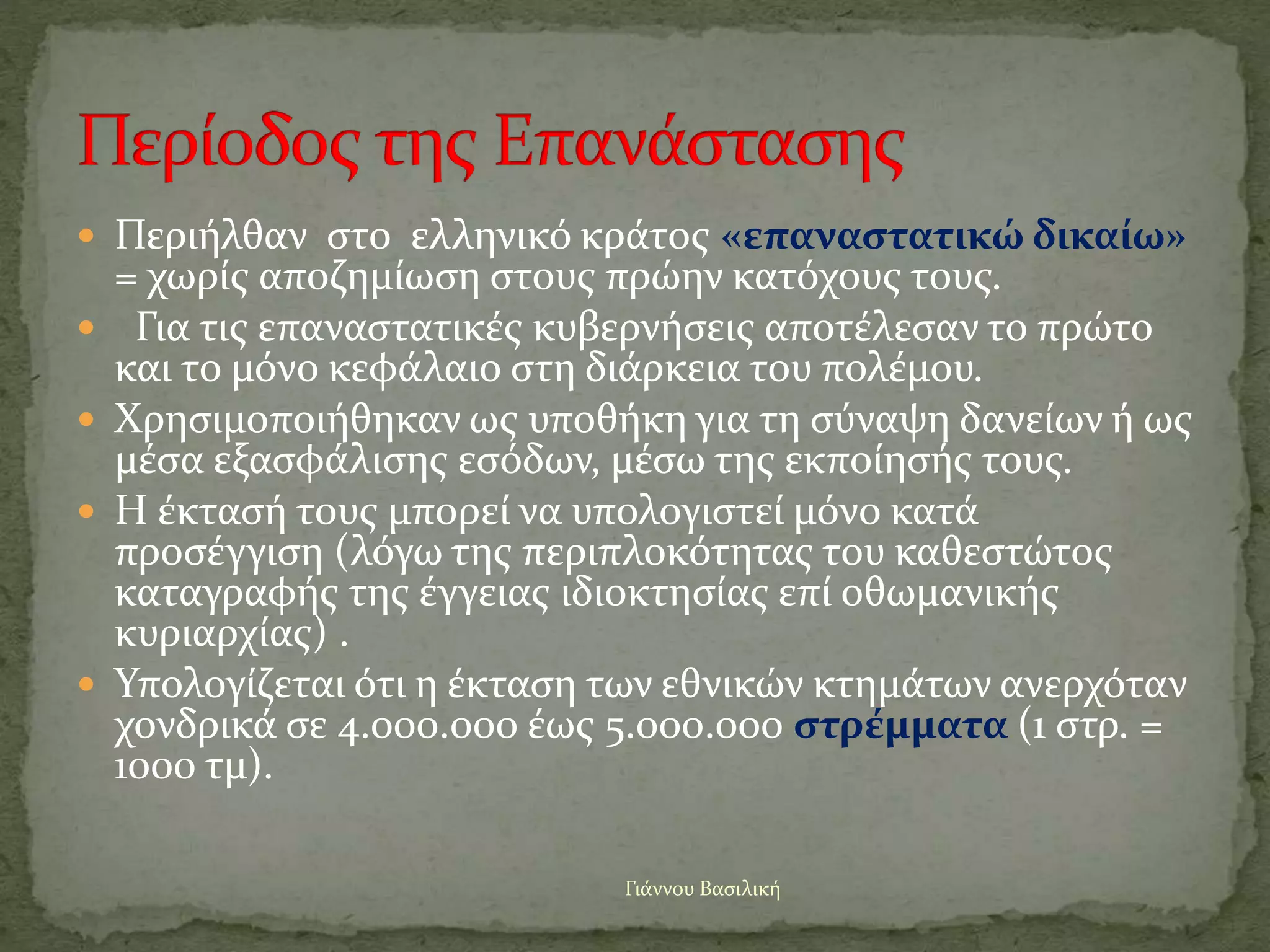  Περιήλθαν στο ελληνικό κράτος «επαναστατικώ δικαίω»
= χωρίς αποζημίωση στους πρώην κατόχους τους.
 Για τις επαναστατικές κυβερνήσεις αποτέλεσαν το πρώτο
και το μόνο κεφάλαιο στη διάρκεια του πολέμου.
 Χρησιμοποιήθηκαν ως υποθήκη για τη σύναψη δανείων ή ως
μέσα εξασφάλισης εσόδων, μέσω της εκποίησής τους.
 Η έκτασή τους μπορεί να υπολογιστεί μόνο κατά
προσέγγιση (λόγω της περιπλοκότητας του καθεστώτος
καταγραφής της έγγειας ιδιοκτησίας επί οθωμανικής
κυριαρχίας) .
 Υπολογίζεται ότι η έκταση των εθνικών κτημάτων ανερχόταν
χονδρικά σε 4.000.000 έως 5.000.000 στρέμματα (1 στρ. =
1000 τμ).
Γιάννου Βασιλική
 