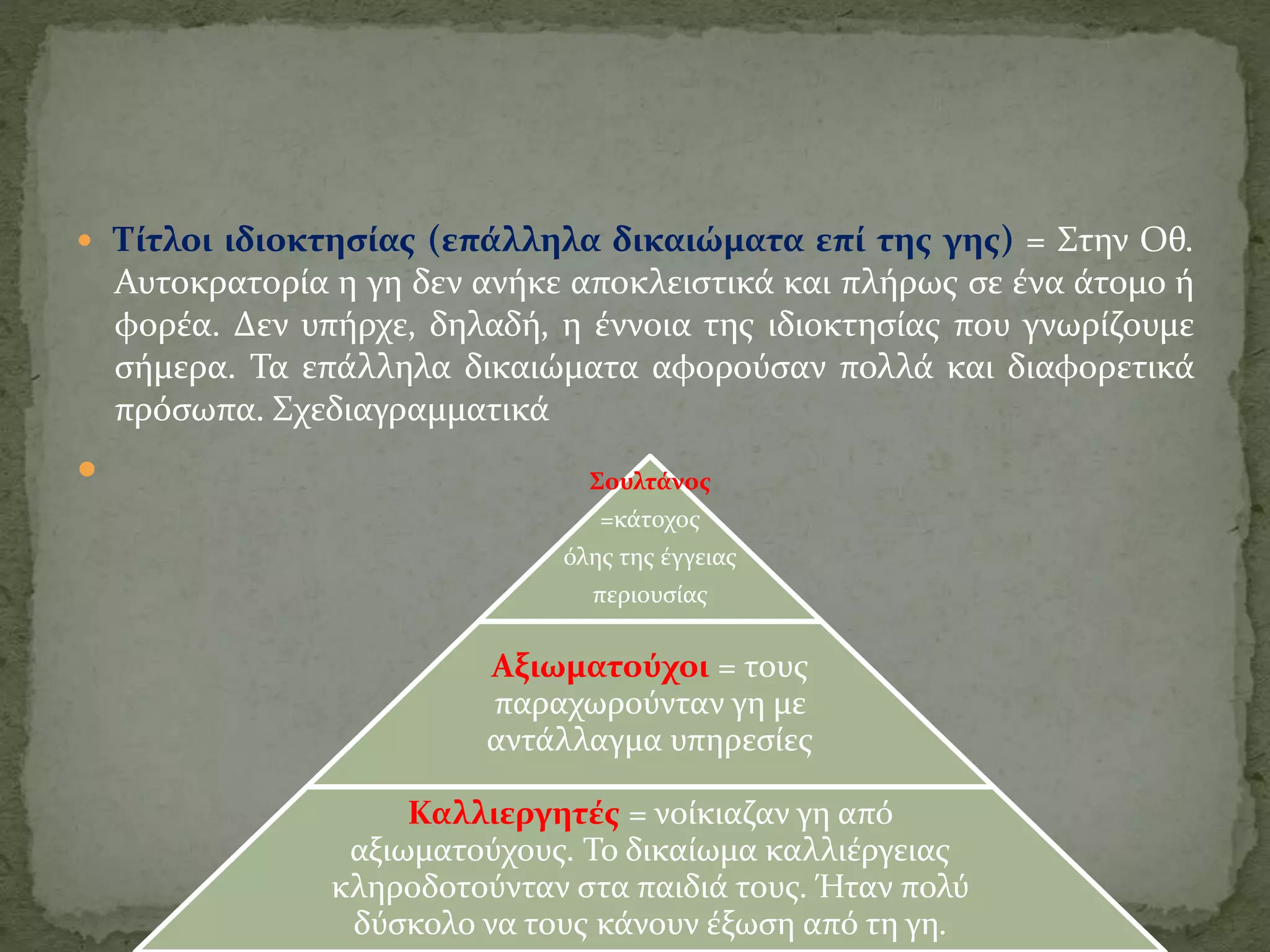  Τίτλοι ιδιοκτησίας (επάλληλα δικαιώματα επί της γης) = Στην Οθ.
Αυτοκρατορία η γη δεν ανήκε αποκλειστικά και πλήρως σε ένα άτομο ή
φορέα. Δεν υπήρχε, δηλαδή, η έννοια της ιδιοκτησίας που γνωρίζουμε
σήμερα. Τα επάλληλα δικαιώματα αφορούσαν πολλά και διαφορετικά
πρόσωπα. Σχεδιαγραμματικά

Γιάννου Βασιλική
Σουλτάνος
=κάτοχος
όλης της έγγειας
περιουσίας
Αξιωματούχοι = τους
παραχωρούνταν γη με
αντάλλαγμα υπηρεσίες
Καλλιεργητές = νοίκιαζαν γη από
αξιωματούχους. Το δικαίωμα καλλιέργειας
κληροδοτούνταν στα παιδιά τους. Ήταν πολύ
δύσκολο να τους κάνουν έξωση από τη γη.
 