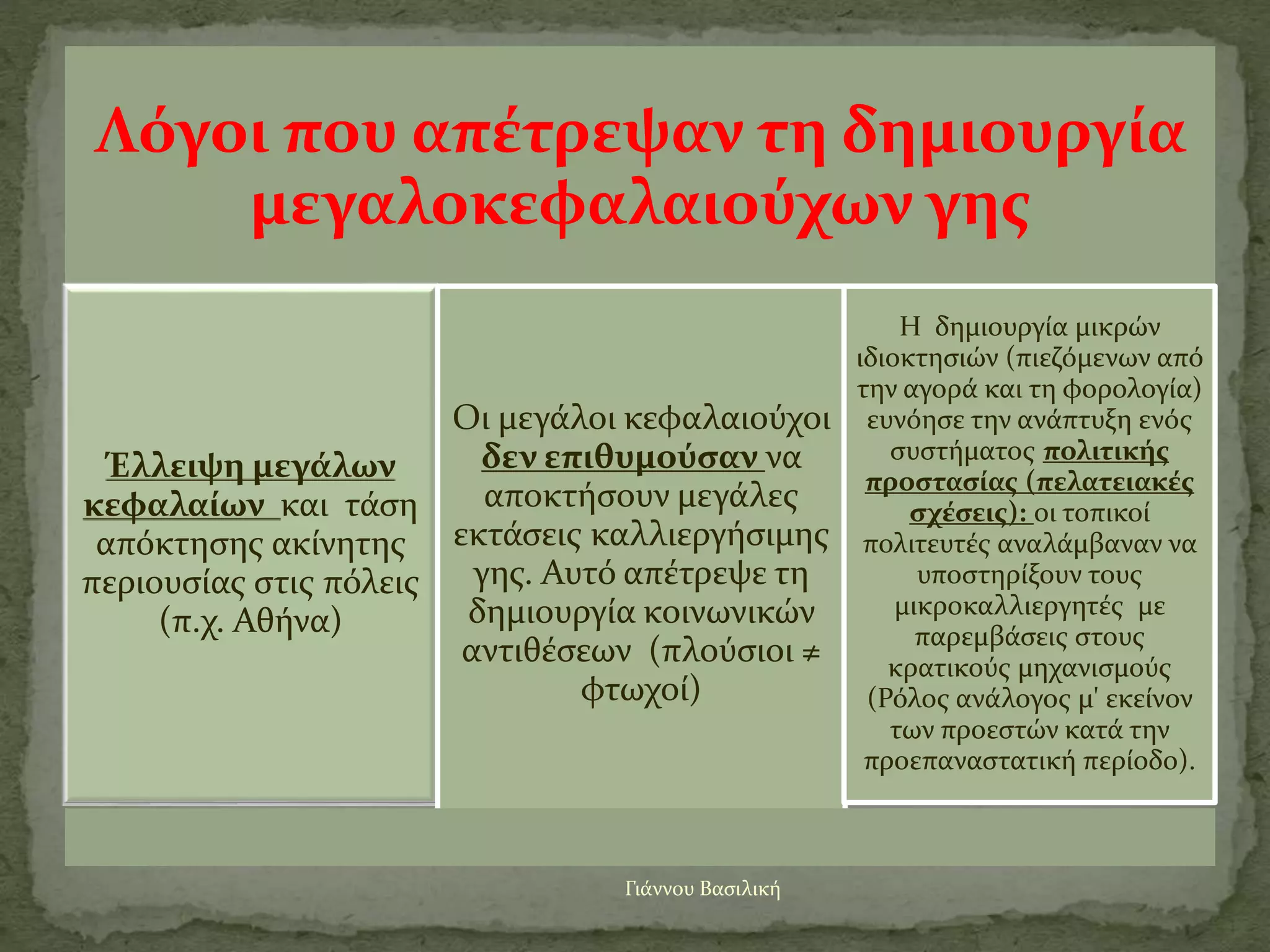 Γιάννου Βασιλική
Λόγοι που απέτρεψαν τη δημιουργία
μεγαλοκεφαλαιούχων γης
Έλλειψη μεγάλων
κεφαλαίων και τάση
απόκτησης ακίνητης
περιουσίας στις πόλεις
(π.χ. Αθήνα)
Οι μεγάλοι κεφαλαιούχοι
δεν επιθυμούσαν να
αποκτήσουν μεγάλες
εκτάσεις καλλιεργήσιμης
γης. Αυτό απέτρεψε τη
δημιουργία κοινωνικών
αντιθέσεων (πλούσιοι ≠
φτωχοί)
Η δημιουργία μικρών
ιδιοκτησιών (πιεζόμενων από
την αγορά και τη φορολογία)
ευνόησε την ανάπτυξη ενός
συστήματος πολιτικής
προστασίας (πελατειακές
σχέσεις): οι τοπικοί
πολιτευτές αναλάμβαναν να
υποστηρίξουν τους
μικροκαλλιεργητές με
παρεμβάσεις στους
κρατικούς μηχανισμούς
(Ρόλος ανάλογος μ' εκείνον
των προεστών κατά την
προεπαναστατική περίοδο).
 