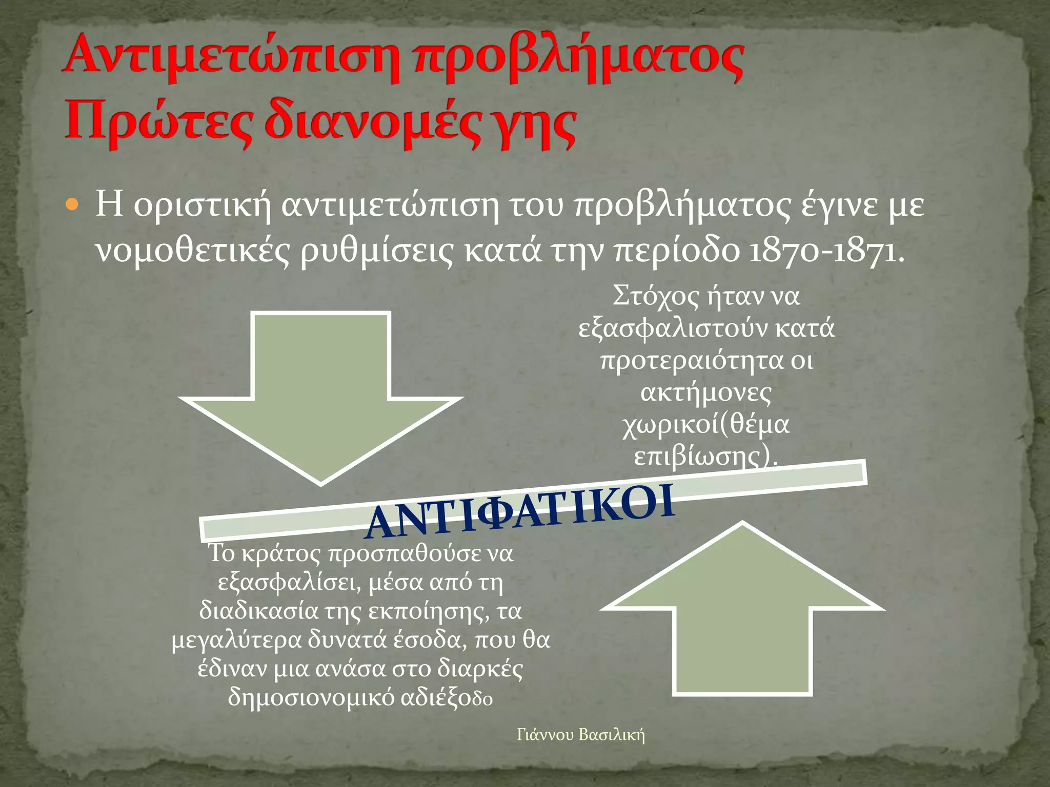  Η οριστική αντιμετώπιση του προβλήματος έγινε με
νομοθετικές ρυθμίσεις κατά την περίοδο 1870-1871.
Γιάννου Βασιλική
Στόχος ήταν να
εξασφαλιστούν κατά
προτεραιότητα οι
ακτήμονες
χωρικοί(θέμα
επιβίωσης).
Το κράτος προσπαθούσε να
εξασφαλίσει, μέσα από τη
διαδικασία της εκποίησης, τα
μεγαλύτερα δυνατά έσοδα, που θα
έδιναν μια ανάσα στο διαρκές
δημοσιονομικό αδιέξοδο
 