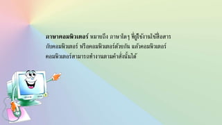 ภาษาคอมพิว๶ตอร์ หมายถึง ภาษาใดๆ ที่ผู้ใช้งานใช้สื่อสาร
กับคอมพิวเตอร์ หรือคอมพิวเตอร์ด้วยกัน แล้วคอมพิวเตอร์
คอมพิวเตอร์สามารถทางานตามคาสั่งนั้นได้
 