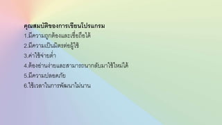คุณสมบัติของการเขียนโปรแกรม
1.มีความถูกต้องและเชื่อถือได้
2.มีความเป็นมิตรต่อผู้ใช้
3.ค่าใช้จ่ายต่า
4.ต้องอ่านง่ายและสามารถนากลับมาใช้ใหม่ได้
5.มีความปลอดภัย
6.ใช้เวลาในการพัฒนาไม่นาน
 