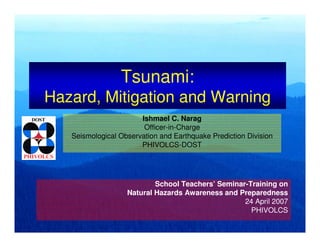 Tsunami:
Hazard, Mitigation and Warning
Ishmael C. Narag
Officer-in-Charge
Seismological Observation and Earthquake Prediction Division
PHIVOLCS-DOST
School Teachers’ Seminar-Training on
Natural Hazards Awareness and Preparedness
24 April 2007
PHIVOLCS
 
