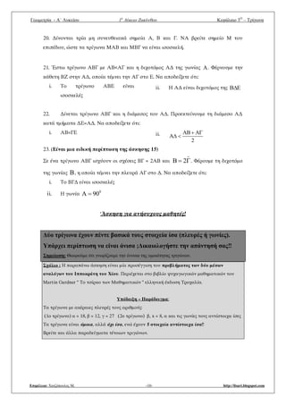 Γεωμετρία - A΄ Λυκείου 1ο
Λύκειο Ζακύνθου Κεφάλαιο 3Ο
– Τρίγωνα
Επιμέλεια: Χατζόπουλος Μ. -10- http://lisari.blogspot.com
20. Δίνονται τρία μη συνευθειακά σημεία Α, Β και Γ. ΝΑ βρείτε σημείο Μ του
επιπέδου, ώστε τα τρίγωνα ΜΑΒ και ΜΒΓ να είναι ισοσκελή.
21. Έστω τρίγωνο ΑΒΓ με ΑΒ<ΑΓ και η διχοτόμος ΑΔ της γωνίας A. Φέρνουμε την
κάθετη ΒΖ στην ΑΔ, οποία τέμνει την ΑΓ στο Ε. Να αποδείξετε ότι:
i. Το τρίγωνο ΑΒΕ είναι
ισοσκελές
ii. Η ΑΔ είναι διχοτόμος της B E
22. Δίνεται τρίγωνο ΑΒΓ και η διάμεσος του ΑΔ. Προεκτείνουμε τη διάμεσο ΑΔ
κατά τμήματα ΔΕ=ΑΔ. Να αποδείξετε ότι:
i. ΑΒ=ΓΕ ii. AB A
A
2
 
 
23. (Είναι μια ειδική περίπτωση της άσκησης 15)
Σε ένα τρίγωνο ΑΒΓ ισχύουν οι σχέσεις ΒΓ = 2ΑΒ και B 2 . Φέρουμε τη διχοτόμο
της γωνίας B, η οποία τέμνει την πλευρά ΑΓ στο Δ. Να αποδείξετε ότι:
i. Το ΒΓΔ είναι ισοσκελές
ii. Η γωνία 0
A 90
‘Άσκηση για ανήσυχους μαθητές!
Δύο τρίγωνα έχουν πέντε βασικά τους στοιχεία ίσα (πλευρές ή γωνίες).
Υπάρχει περίπτωση να είναι άνισα ;Δικαιολογήστε την απάντησή σας‼
Σημείωση: Θεωρούμε ότι γνωρίζουμε την έννοια της ομοιότητας τριγώνων.
Σχόλιο : Η παραπάνω άσκηση είναι μία προσέγγιση του προβλήματος των δύο μέσων
αναλόγων του Ιπποκράτη του Χίου. Περιέχεται στο βιβλίο ψυχαγωγικών μαθηματικών του
Martin Gardner " Το τσίρκο των Μαθηματικών " ελληνική έκδοση Τροχαλία.
Υπόδειξη – Παράδειγμα:
Τα τρίγωνα με ακέραιες πλευρές τους αριθμούς:
(1ο τρίγωνο) α = 18, β = 12, γ = 27 (2ο τρίγωνο) β, x = 8, α και τις γωνίες τους αντίστοιχα ίσες
Τα τρίγωνα είναι όμοια, αλλά όχι ίσα, ενώ έχουν 5 στοιχεία αντίστοιχα ίσα‼
Βρείτε και άλλα παραδείγματα τέτοιων τριγώνων.
 