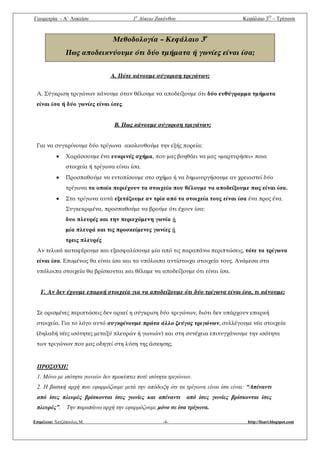 Γεωμετρία - A΄ Λυκείου 1ο
Λύκειο Ζακύνθου Κεφάλαιο 3Ο
– Τρίγωνα
Επιμέλεια: Χατζόπουλος Μ. -4- http://lisari.blogspot.com
Μεθοδολογία – Κεφάλαιο 3ο
Πως αποδεικνύουμε ότι δύο τμήματα ή γωνίες είναι ίσα;
Α. Πότε κάνουμε σύγκριση τριγώνων;
Α. Σύγκριση τριγώνων κάνουμε όταν θέλουμε να αποδείξουμε ότι δύο ευθύγραμμα τμήματα
είναι ίσα ή δύο γωνίες είναι ίσες.
Β. Πως κάνουμε σύγκριση τριγώνων;
Για να συγκρίνουμε δύο τρίγωνα ακολουθούμε την εξής πορεία:
 Χαράσσουμε ένα ευκρινές σχήμα, που μας βοηθάει να μας «μαρτυρήσει» ποια
στοιχεία ή τρίγωνα είναι ίσα.
 Προσπαθούμε να εντοπίσουμε στο σχήμα ή να δημιουργήσουμε αν χρειαστεί δύο
τρίγωνα τα οποία περιέχουν τα στοιχεία που θέλουμε να αποδείξουμε πως είναι ίσα.
 Στα τρίγωνα αυτά εξετάζουμε αν τρία από τα στοιχεία τους είναι ίσα ένα προς ένα.
Συγκεκριμένα, προσπαθούμε να βρούμε ότι έχουν ίσα:
δυο πλευρές και την περιεχόμενη γωνία ή
μία πλευρά και τις προσκείμενες γωνίες ή
τρεις πλευρές
Αν τελικά καταφέρουμε και εξασφαλίσουμε μία από τις παραπάνω περιπτώσεις, τότε τα τρίγωνα
είναι ίσα. Επομένως θα είναι ίσα και τα υπόλοιπα αντίστοιχα στοιχεία τους. Ανάμεσα στα
υπόλοιπα στοιχεία θα βρίσκονται και θέλαμε να αποδείξουμε ότι είναι ίσα.
Γ. Αν δεν έχουμε επαρκή στοιχεία για να αποδείξουμε ότι δύο τρίγωνα είναι ίσα, τι κάνουμε;
Σε ορισμένες περιπτώσεις δεν αρκεί η σύγκριση δύο τριγώνων, διότι δεν υπάρχουν επαρκή
στοιχεία. Για το λόγο αυτό συγκρίνουμε πρώτα άλλο ζεύγος τριγώνων, συλλέγουμε νέα στοιχεία
(δηλαδή νέες ισότητες μεταξύ πλευρών ή γωνιών) και στη συνέχεια επιτυγχάνουμε την ισότητα
των τριγώνων που μας οδηγεί στη λύση της άσκησης.
ΠΡΟΣΟΧΗ!
1. Μόνο με ισότητα γωνιών δεν προκύπτει ποτέ ισότητα τριγώνων.
2. Η βασική αρχή που εφαρμόζουμε μετά την απόδειξη ότι τα τρίγωνα είναι ίσα είναι: “Απέναντι
από ίσες πλευρές βρίσκονται ίσες γωνίες και απέναντι από ίσες γωνίες βρίσκονται ίσες
πλευρές”. Την παραπάνω αρχή την εφαρμόζουμε μόνο σε ίσα τρίγωνα.
 