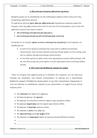 Γεωμετρία - A΄ Λυκείου 1ο
Λύκειο Ζακύνθου Κεφάλαιο 3Ο
– Τρίγωνα
Επιμέλεια: Χατζόπουλος Μ. -5- http://lisari.blogspot.com
Δ. Πως κάνουμε σύγκριση ορθογωνίων τριγώνων;
Ορισμένες φορές για να αποδείξουμε ότι δύο ευθύγραμμα τμήματα ή δύο γωνίες είναι ίσες,
συγκρίνουμε ορθογώνια τρίγωνα.
Τα ορθογώνια τρίγωνα έχουν ήδη την ορθή γωνία ίση. Χρειάζονται επομένως ακόμα δύο
στοιχεία, εκτός της ορθής γωνίας, ώστε αυτά να είναι ίσα. Πιο συγκεκριμένα, για αν είναι δύο
ορθογώνια τρίγωνα ίσα, αρκεί να έχουν:
 δύο αντίστοιχες πλευρές ίσες μία προς μία ή
 μία αντίστοιχη πλευρά και μία αντίστοιχη οξεία γωνία ίση
Τονίζουμε ότι τα στοιχεία πρέπει να είναι αντίστοιχα ίσα (ή ομόλογα). Αυτό σημαίνει για
παράδειγμα ότι:
 αν από το ένα τρίγωνο η πλευρά είναι η μία από τις κάθετες (αντίστοιχα
υποτείνουσα), τότε στο άλλο τρίγωνο η ίση της πλευρά πρέπει να είναι επίσης η μία
από τις κάθετες πλευρές (αντίστοιχα υποτείνουσα),,
 αν στο άλλο τρίγωνο η οξεία γωνία είναι προσκείμενη στη μία κάθετη πλευρά, τότε
και στο άλλο η ίσης της γωνία πρέπει να είναι προσκείμενη την αντίστοιχη κάθετη
πλευρά,
Ε. Πότε φέρνουμε βοηθητική γραμμή στο σχήμα;
Όταν τα στοιχεία ενός σχήματος μαζί με τα δεδομένα δεν επαρκούν για την λύση μιας
άσκησης της γεωμετρίας, τότε είμαστε αναγκασμένοι να φέρουμε μία ή περισσότερες
βοηθητικές γραμμές. Η βοηθητική γραμμή πρέπει να μας δίνει περισσότερες πληροφορίες γι’
αυτό που θέλουμε να αποδείξουμε, δηλαδή να μας «ξεκλειδώνει» το σχήμα! Γενικά, τέτοιες
ενέργειες είναι:
 Να ενώσουμε δύο σημεία του σχήματος.
 Να δημιουργήσουμε νέα τρίγωνα.
 Να φέρουμε τις αποστάσεις κάποιων σημείων προς ορισμένες ευθείες.
 Να φέρουμε παράλληλη από ένα σημείο προς κάποια ευθεία.
 Να φέρουμε τη διχοτόμο κάποιας γωνίας.
 Να πάρουμε το μέσο ενός τμήματος.
 Να προεκτείνουμε κατά ίσο τμήμα (SOS)
 Να πάρουμε το συμμετρικό σημείο ως προς μία πλευρά (δύσκολη κίνηση)
 .
 .
 