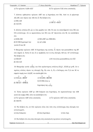 Γεωμετρία - A΄ Λυκείου 1ο
Λύκειο Ζακύνθου Κεφάλαιο 3Ο
– Τρίγωνα
Επιμέλεια: Χατζόπουλος Μ. -8- http://lisari.blogspot.com
γ) Τα τρίγωνα ΑΔΒ=ΑΕΓ δ) Το τρίγωνο ΓΔΕ είναι ισοσκελές
7. Δίνεται ορθογώνιο τρίγωνο ΑΒΓ και η διχοτόμος του ΒΔ. Από το Δ φέρνουμε
ΔΕΒΓ, που τέμνει την ΑΒ στο Ζ. Να δείξετε ότι:
α) ΒΕ=ΑΒ
β) ΑΖ=ΓΕ
γ) ΓZBZΓB


8. Δίνεται κύκλος (Ο, ρ), οι ίσες χορδές του ΑΒ, ΓΔ και τα αποστήματά τους ΟΚ και
ΟΛ αντίστοιχα. Αν οι προεκτάσεις των ΒΑ και ΔΓ τέμνονται στο Μ, να αποδείξετε
ότι:
α) ΚΜ=ΛΜ
β) Η ΟΜ διχοτομεί την
γωνία Ο και Μ
γ) ΜΑ=ΜΓ και ΜΒ=ΜΔ
δ) ΑΓΟΜ
9. Θεωρούμε τρίγωνο ΑΒΓ. Η διχοτόμος της γωνίας

A τέμνει την μεσοκάθετο της ΒΓ
στο σημείο Δ. Έστω Ε και Ζ οι προβολές του Δ στις πλευρές ΑΒ και ΑΓ αντίστοιχα.
Να δείξετε ότι:
α) ΕΒ=ΖΓ
β) ΑΕ=ΑΖ
γ) Η ΑΔ είναι μεσοκάθετος του ΕΖ
10. Θεωρούμε γωνία yOx

και δύο ομόκεντρους κύκλους (Ο,ρ) , (Ο,R) με ρ<R. Αν ο
πρώτος κύκλος τέμνει τις πλευρές Οχ, Οy στα Α, Β, ο δεύτερος στα Γ,Δ και Μ το
σημείο τομής των ΑΔ,ΒΓ, να αποδειχθεί ότι:
α) ΓOBΔAO
ΔΔ

β) ΔMBΓAM
ΔΔ

γ) MOBMAO
ΔΔ

δ) Η ΟΜ είναι η
διχοτόμος της yOx

11. Έστω τρίγωνο ΑΒΓ με ΑΜ διάμεσο και διχοτόμος. Αν προεκτείνουμε την ΑΜ
κατά ίσο τμήμα ΜΕ, τότε να αποδείξετε ότι:
α) Το τρίγωνο ΑΒΓ είναι ισοσκελές
β) ΑΒ=ΓΕ
γ) Το τρίγωνο ΑΕΓ είναι ισοσκελές
12. Να δείξετε ότι, αν δύο τρίγωνα είναι ίσα τότε στις αντίστοιχες ίσες πλευρές του
αντιστοιχούν,
α) ίσες διάμεσοι β) ίσες διχοτόμοι γ) ίσα ύψη
13. Να δείξετε ότι στις ίσες πλευρές ενός ισοσκελούς τριγώνου αντιστοιχούν,
 