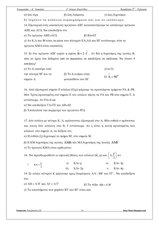 Γεωμετρία - A΄ Λυκείου 1ο
Λύκειο Ζακύνθου Κεφάλαιο 3Ο
– Τρίγωνα
Επιμέλεια: Χατζόπουλος Μ. -9- http://lisari.blogspot.com
α) ίσα ύψη β) ίσες διάμεσοι γ) ίσες διχοτόμοι
δ) Ισχύουν τα ανάλογα συμπεράσματα και για το ισόπλευρο;
14. Εξωτερικά ενός ισοσκελούς τριγώνου ΑΒΓ κατασκευάζουμε τα ισόπλευρα τρίγωνα
ΑΒΕ και ΑΓΔ. Να αποδείξετε ότι:
α) Τα τρίγωνα ΑΒΕ=ΑΓΔ β) ΒΔ=ΕΓ
γ) Αν Κ,Λ και Μ είναι τα μέσα των πλευρών ΕΑ,ΑΔ και ΒΓ αντίστοιχα, τότε το
τρίγωνο ΚΜΛ είναι ισοσκελές.
15. Σε ένα τρίγωνο ΑΒΓ ισχύει η σχέση

 Γ2B . Αν ΒΔ η διχοτόμος της γωνίας Β,
τότε αν έχετε ένα δεδομένο από τα παρακάτω να αποδείξετε τα υπόλοιπα. Να γίνουν 4
ασκήσεις!
α) Το Δ ισαπέχει από
την πλευρά ΒΓ και το
σημείο Α
β) Το Δ ανήκει στην
μεσοκάθετο του ΒΓ
γ) α=2γ
δ)
o
90A 

16. Από εξωτερικό σημείο Ρ κύκλου (Ο,ρ) φέρουμε τα εφαπτόμενα τμήματα ΡΑ & ΡΒ.
Μία Τρίτη εφαπτομένη στο σημείο Ε του κύκλου τέμνει τα ΡΑ και ΡΒ στα σημεία Γ, Δ
αντίστοιχα. Αν ΡΑ=4 cm
α) Να αποδείξετε ΓΑ=ΓΕ και ΔΒ=ΔΕ
β) Υπολογίστε την περίμετρο του τριγώνου ΡΓΔ
17. Δύο κύκλοι με κέντρα Κ, Λ, εφάπτονται εξωτερικά στο Α. Μία ευθεία ε εφάπτεται
και στους δύο κύκλους στα Β, Γ αντίστοιχα. Αν ζ είναι η κοινή εφαπτομένη των
κύκλων στο σημείο Α, να δείξετε ότι:
α) Η ευθεία (ζ) διχοτομεί το τμήμα ΒΓ, στο σημείο Μ.
β) Η ΚΜ διχοτόμος της γωνίας AM και ΜΛ διχοτόμος της γωνίας AM
γ) Το τρίγωνο ΚΜΛ είναι ορθογώνιο
18. Να προσδιορισθούν οι σχετικές θέσεις των κύκλων (Κ, ρ) και ,
2
 
 
 
αν
i.
2

 
ii. ΚΛ= ρ
iii. ΚΛ= 2ρ
iv. ΚΛ= 3ρ
v. ΚΛ= 4ρ
19. Σε κύκλο κέντρου Κ φέρνουμε τρεις διαμέτρους ΑΑ΄, ΒΒ΄ και ΓΓ΄ . Να αποδείξετε
ότι:
α) ΑΒ = Α΄Β΄ και ΑΓ = Α΄Γ΄ β) Τα τόξα AB A'B'
γ) Τα αποστήματα των χορδών Β’Γ και ΒΓ’ είναι ίσα
 