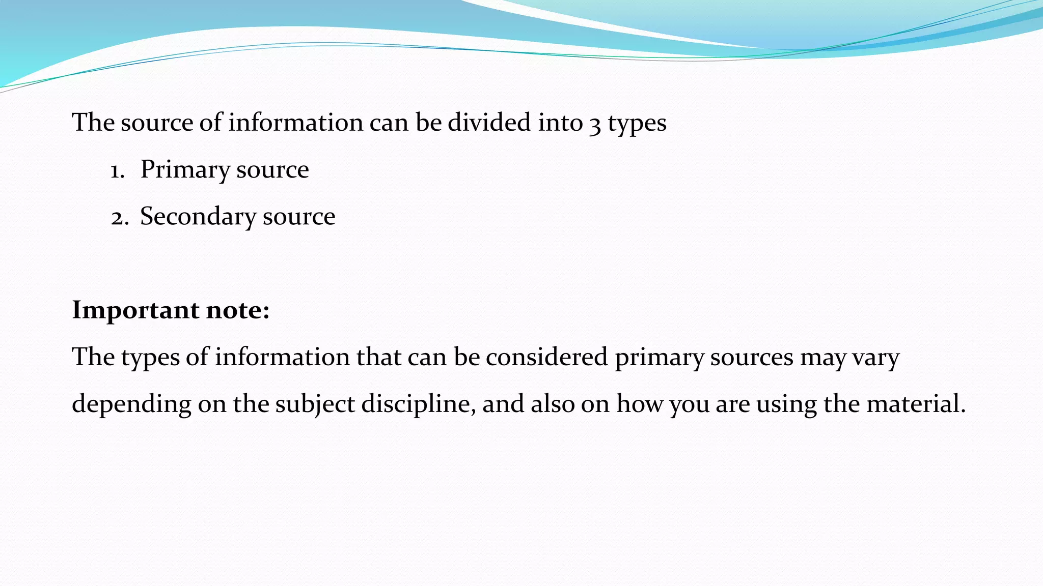 The source of information can be divided into 3 types
1. Primary source
2. Secondary source
Important note:
The types of information that can be considered primary sources may vary
depending on the subject discipline, and also on how you are using the material.
 