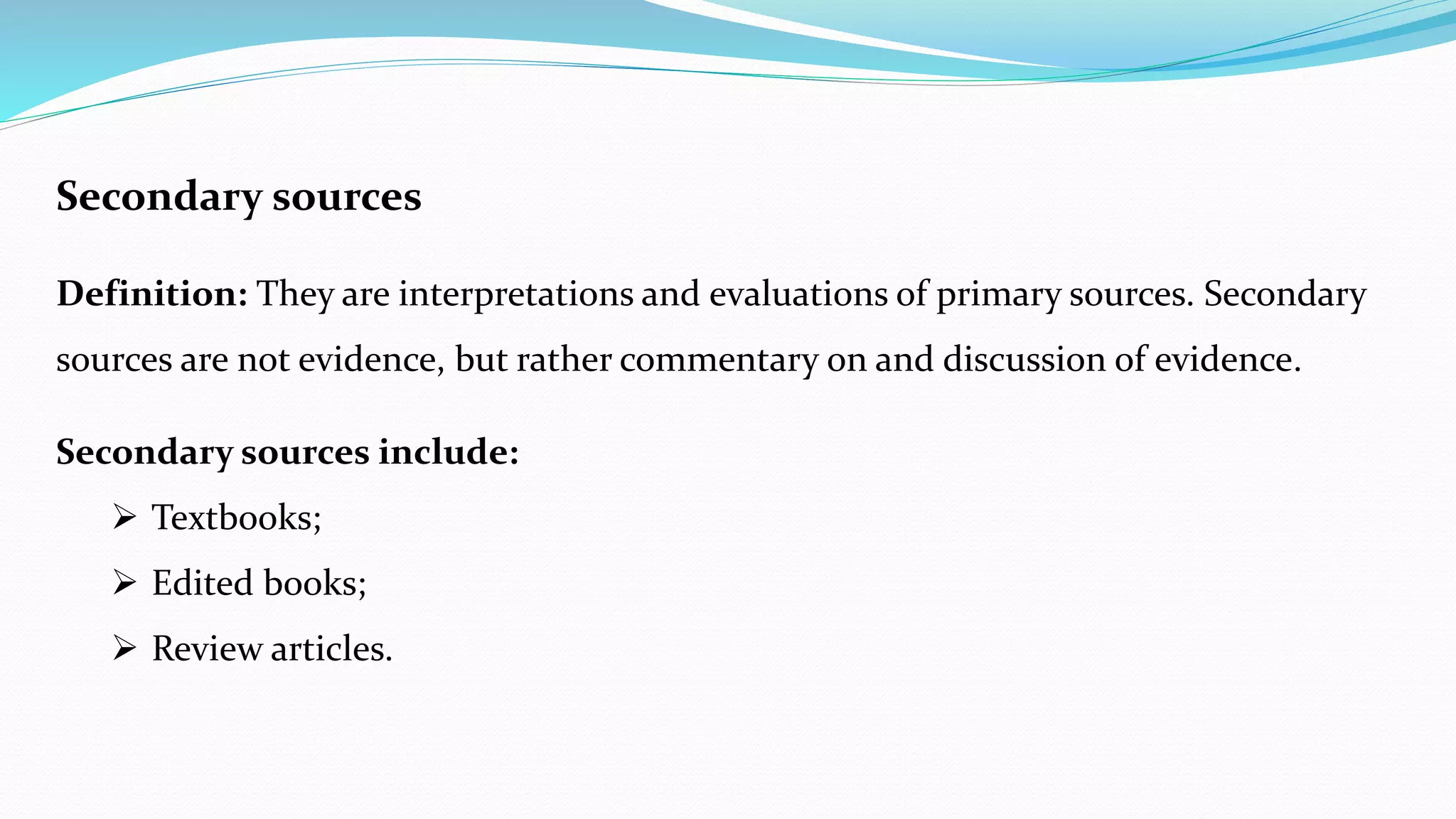 Secondary sources
Definition: They are interpretations and evaluations of primary sources. Secondary
sources are not evidence, but rather commentary on and discussion of evidence.
Secondary sources include:
 Textbooks;
 Edited books;
 Review articles.
 