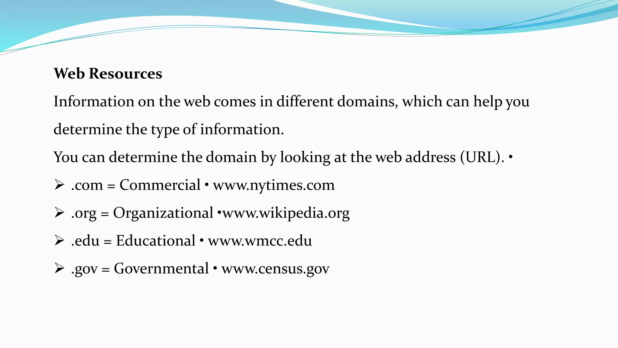 Web Resources
Information on the web comes in different domains, which can help you
determine the type of information.
You can determine the domain by looking at the web address (URL). •
 .com = Commercial • www.nytimes.com
 .org = Organizational •www.wikipedia.org
 .edu = Educational • www.wmcc.edu
 .gov = Governmental • www.census.gov
 
