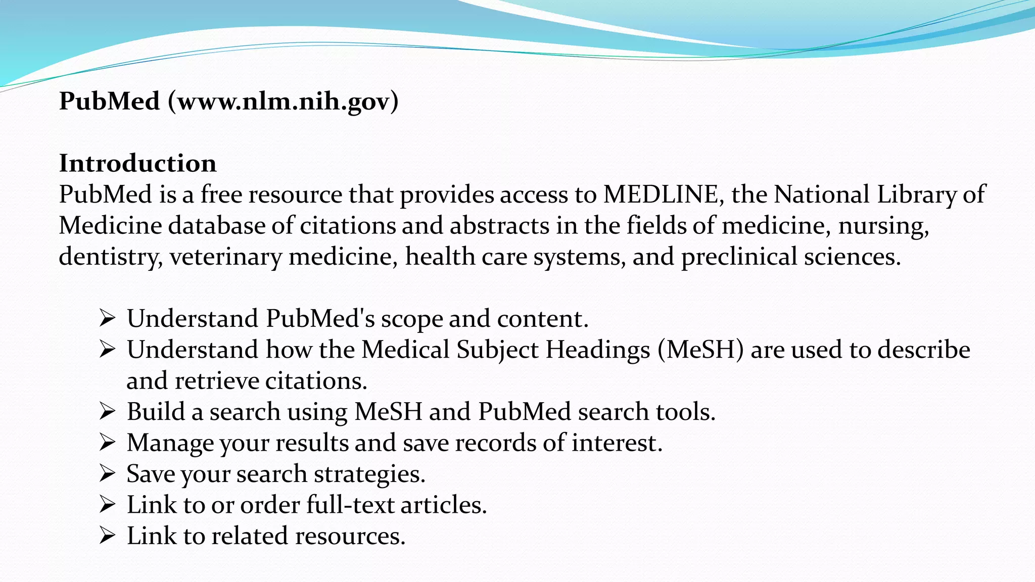 PubMed (www.nlm.nih.gov)
Introduction
PubMed is a free resource that provides access to MEDLINE, the National Library of
Medicine database of citations and abstracts in the fields of medicine, nursing,
dentistry, veterinary medicine, health care systems, and preclinical sciences.
 Understand PubMed's scope and content.
 Understand how the Medical Subject Headings (MeSH) are used to describe
and retrieve citations.
 Build a search using MeSH and PubMed search tools.
 Manage your results and save records of interest.
 Save your search strategies.
 Link to or order full-text articles.
 Link to related resources.
 