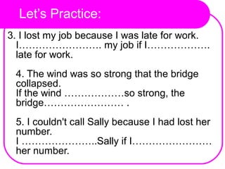 Let’s Practice:
3. I lost my job because I was late for work.
I……………………. my job if I……………….
late for work.
4. The wind was so strong that the bridge
collapsed.
If the wind ………………so strong, the
bridge…………………… .
5. I couldn't call Sally because I had lost her
number.
I …………………..Sally if I……………………
her number.
 