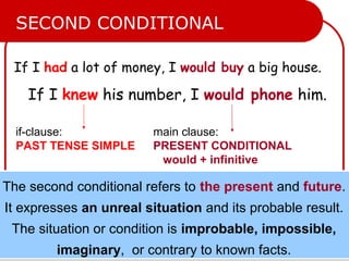 If I had a lot of money, I would buy a big house.
If I knew his number, I would phone him.
if-clause:
PAST TENSE SIMPLE
main clause:
PRESENT CONDITIONAL
would + infinitive
SECOND CONDITIONAL
The second conditional refers to the present and future.
It expresses an unreal situation and its probable result.
The situation or condition is improbable, impossible,
imaginary, or contrary to known facts.
The second conditional refers to the present and future.
It expresses an unreal situation and its probable result.
The situation or condition is improbable, impossible,
imaginary, or contrary to known facts.
 