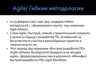  11-13 февраля 2001 года ряд «лидеров гибких
методологий » сформировали группу под названием
Agile Alliance.
 СловоAgile ( быстрый, ловкий, стремительный) отражало
в целом их подход к разработке ПО, основанной на
богатом опыте участия в разнообразных проектах в
течении многих лет.
 Этот подход под названием «Быстрая разработка ПО»
(Agile software development) базируется на четырёх
идеях, сформулированных ими в документе «Манифест
быстрой разработки ПО» Agile Manifesto.
 