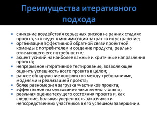  снижение воздействия серьезных рисков на ранних стадиях
проекта, что ведет к минимизации затрат на их устранение;
 организация эффективной обратной связи проектной
команды с потребителем и создание продукта, реально
отвечающего его потребностям;
 акцент усилий на наиболее важные и критичные направления
проекта;
 непрерывное итеративное тестирование, позволяющее
оценить успешность всего проекта в целом;
 раннее обнаружение конфликтов между требованиями,
моделями и реализацией проекта;
 более равномерная загрузка участников проекта;
 эффективное использование накопленного опыта;
 реальная оценка текущего состояния проекта и, как
следствие, большая уверенность заказчиков и
непосредственных участников в его успешном завершении.
 