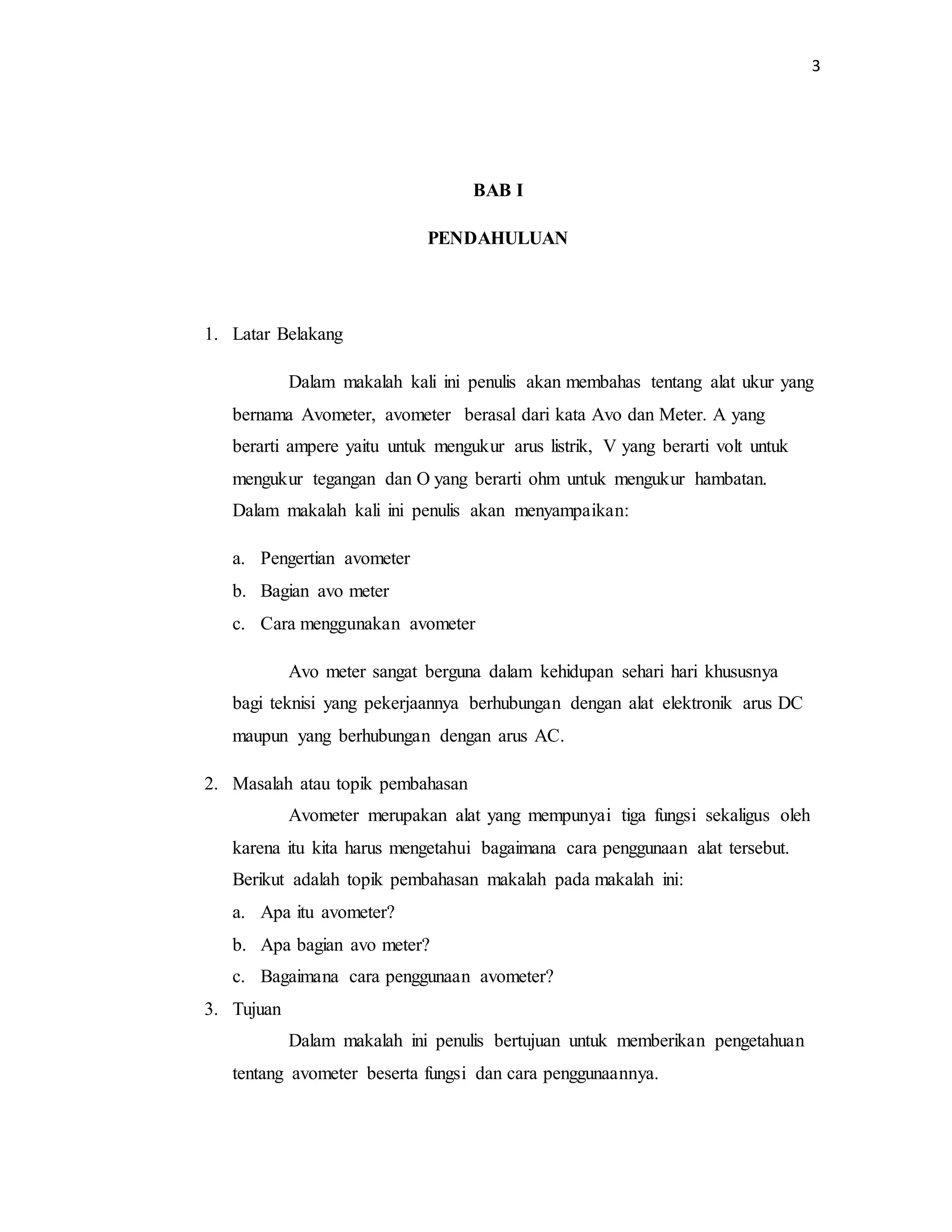 3
BAB I
PENDAHULUAN
1. Latar Belakang
Dalam makalah kali ini penulis akan membahas tentang alat ukur yang
bernama Avometer, avometer berasal dari kata Avo dan Meter. A yang
berarti ampere yaitu untuk mengukur arus listrik, V yang berarti volt untuk
mengukur tegangan dan O yang berarti ohm untuk mengukur hambatan.
Dalam makalah kali ini penulis akan menyampaikan:
a. Pengertian avometer
b. Bagian avo meter
c. Cara menggunakan avometer
Avo meter sangat berguna dalam kehidupan sehari hari khususnya
bagi teknisi yang pekerjaannya berhubungan dengan alat elektronik arus DC
maupun yang berhubungan dengan arus AC.
2. Masalah atau topik pembahasan
Avometer merupakan alat yang mempunyai tiga fungsi sekaligus oleh
karena itu kita harus mengetahui bagaimana cara penggunaan alat tersebut.
Berikut adalah topik pembahasan makalah pada makalah ini:
a. Apa itu avometer?
b. Apa bagian avo meter?
c. Bagaimana cara penggunaan avometer?
3. Tujuan
Dalam makalah ini penulis bertujuan untuk memberikan pengetahuan
tentang avometer beserta fungsi dan cara penggunaannya.
 
