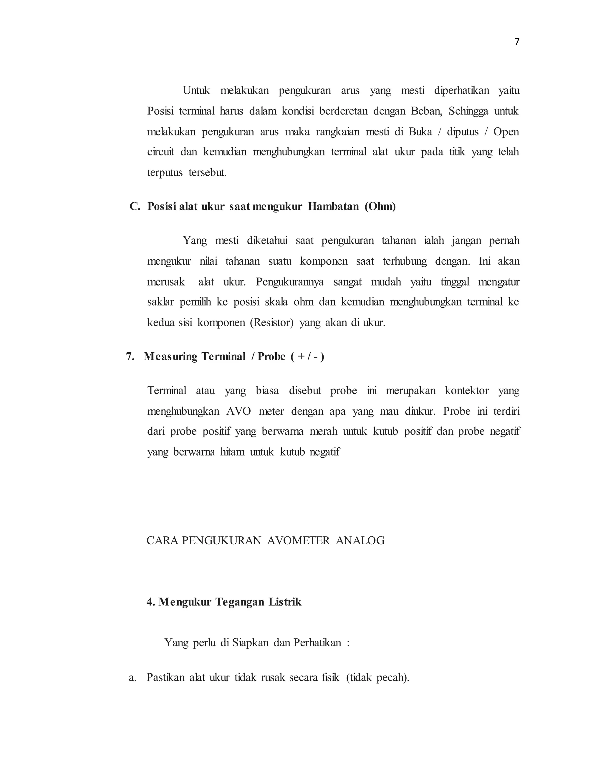 7
Untuk melakukan pengukuran arus yang mesti diperhatikan yaitu
Posisi terminal harus dalam kondisi berderetan dengan Beban, Sehingga untuk
melakukan pengukuran arus maka rangkaian mesti di Buka / diputus / Open
circuit dan kemudian menghubungkan terminal alat ukur pada titik yang telah
terputus tersebut.
C. Posisi alat ukur saat mengukur Hambatan (Ohm)
Yang mesti diketahui saat pengukuran tahanan ialah jangan pernah
mengukur nilai tahanan suatu komponen saat terhubung dengan. Ini akan
merusak alat ukur. Pengukurannya sangat mudah yaitu tinggal mengatur
saklar pemilih ke posisi skala ohm dan kemudian menghubungkan terminal ke
kedua sisi komponen (Resistor) yang akan di ukur.
7. Measuring Terminal / Probe ( + / - )
Terminal atau yang biasa disebut probe ini merupakan kontektor yang
menghubungkan AVO meter dengan apa yang mau diukur. Probe ini terdiri
dari probe positif yang berwarna merah untuk kutub positif dan probe negatif
yang berwarna hitam untuk kutub negatif
CARA PENGUKURAN AVOMETER ANALOG
4. Mengukur Tegangan Listrik
Yang perlu di Siapkan dan Perhatikan :
a. Pastikan alat ukur tidak rusak secara fisik (tidak pecah).
 