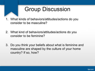 Group Discussion
1. What kinds of behaviors/attitudes/actions do you
consider to be masculine?
2. What kind of behaviors/attitudes/actions do you
consider to be feminine?
3. Do you think your beliefs about what is feminine and
masculine are shaped by the culture of your home
country? If so, how?
 