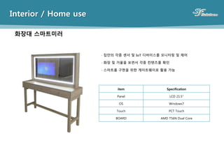 Interior / Home use
화장대 스마트미러
item Specification
Panel LCD 21.5”
OS Windows7
Touch PCT Touch
BOARD AMD T56N Dual Core
- 집안의 각종 센서 및 IoT 디바이스를 모니터링 및 제어
- 화장 및 거울을 보면서 각종 컨텐츠를 확인
- 스마트홈 구현을 위한 게이트웨이로 활용 가능
 