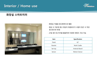 Interior / Home use
item Specification
Panel 42”
Bracket Multi Cradle
Set top Android Board
Sensor Motion Sensor
- 화장실 거울을 광고화면으로 활용
- 평상 시 가운데 광고 영상이 재생되다가 사람이 접근 시 작은
광고창으로 변경
- 근접 센서 및 터치를 활용하여 다양한 컨텐츠 구성 가능
화장실 스마트미러
 