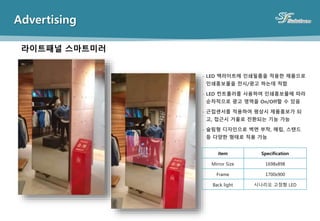 Advertising
라이트패널 스마트미러
- LED 백라이트에 인쇄필름을 적용한 제품으로
인쇄홍보물을 전시/광고 하는데 적합
- LED 컨트롤러를 사용하여 인쇄홍보물에 따라
순차적으로 광고 영역을 On/Off할 수 있음
- 근접센서를 적용하여 평상시 제품홍보가 되
고, 접근시 거울로 전환되는 기능 가능
- 슬림형 디자인으로 벽면 부착, 매립, 스탠드
등 다양한 형태로 적용 가능
item Specification
Mirror Size 1698x898
Frame 1700x900
Back light 시나리오 고정형 LED
 