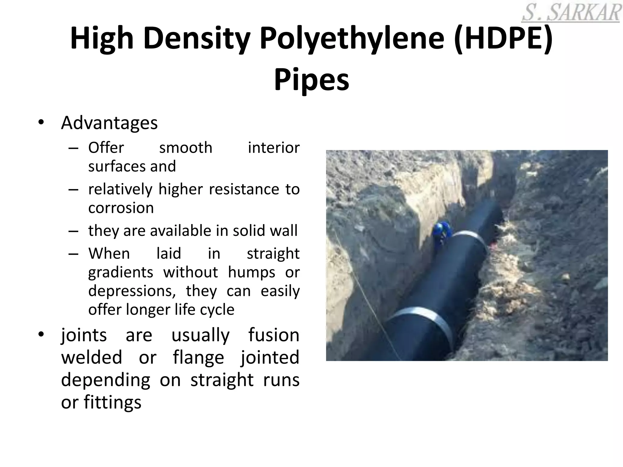 High Density Polyethylene (HDPE)
Pipes
• Advantages
– Offer smooth interior
surfaces and
– relatively higher resistance to
corrosion
– they are available in solid wall
– When laid in straight
gradients without humps or
depressions, they can easily
offer longer life cycle
• joints are usually fusion
welded or flange jointed
depending on straight runs
or fittings
 