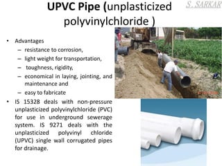 UPVC Pipe (unplasticized
polyvinylchloride )
• Advantages
– resistance to corrosion,
– light weight for transportation,
– toughness, rigidity,
– economical in laying, jointing, and
maintenance and
– easy to fabricate
• IS 15328 deals with non-pressure
unplasticized polyvinylchloride (PVC)
for use in underground sewerage
system. IS 9271 deals with the
unplasticized polyvinyl chloride
(UPVC) single wall corrugated pipes
for drainage.
 