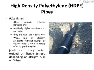 High Density Polyethylene (HDPE)
Pipes
• Advantages
– Offer smooth interior
surfaces and
– relatively higher resistance to
corrosion
– they are available in solid wall
– When laid in straight
gradients without humps or
depressions, they can easily
offer longer life cycle
• joints are usually fusion
welded or flange jointed
depending on straight runs
or fittings
 