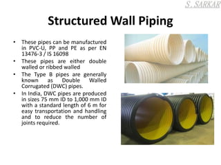 Structured Wall Piping
• These pipes can be manufactured
in PVC-U, PP and PE as per EN
13476-3 / IS 16098
• These pipes are either double
walled or ribbed walled
• The Type B pipes are generally
known as Double Walled
Corrugated (DWC) pipes.
• In India, DWC pipes are produced
in sizes 75 mm ID to 1,000 mm ID
with a standard length of 6 m for
easy transportation and handling
and to reduce the number of
joints required.
 