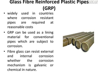 Glass Fibre Reinforced Plastic Pipes
(GRP)
• widely used in countries
where corrosion resistant
pipes are required at
reasonable costs
• GRP can be used as a lining
material for conventional
pipes which are subject to
corrosion.
• Fibre glass can resist external
and internal corrosion
whether the corrosion
mechanism is galvanic or
chemical in nature.
 