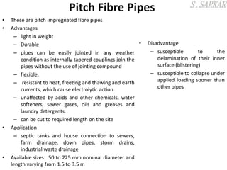 Pitch Fibre Pipes
• These are pitch impregnated fibre pipes
• Advantages
– light in weight
– Durable
– pipes can be easily jointed in any weather
condition as internally tapered couplings join the
pipes without the use of jointing compound
– flexible,
– resistant to heat, freezing and thawing and earth
currents, which cause electrolytic action.
– unaffected by acids and other chemicals, water
softeners, sewer gases, oils and greases and
laundry detergents.
– can be cut to required length on the site
• Application
– septic tanks and house connection to sewers,
farm drainage, down pipes, storm drains,
industrial waste drainage
• Available sizes: 50 to 225 mm nominal diameter and
length varying from 1.5 to 3.5 m
• Disadvantage
– susceptible to the
delamination of their inner
surface (blistering)
– susceptible to collapse under
applied loading sooner than
other pipes
 