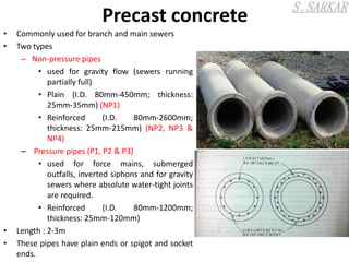 Precast concrete
• Commonly used for branch and main sewers
• Two types
– Non-pressure pipes
• used for gravity flow (sewers running
partially full)
• Plain (I.D. 80mm-450mm; thickness:
25mm-35mm) (NP1)
• Reinforced (I.D. 80mm-2600mm;
thickness: 25mm-215mm) (NP2, NP3 &
NP4)
– Pressure pipes (P1, P2 & P3)
• used for force mains, submerged
outfalls, inverted siphons and for gravity
sewers where absolute water-tight joints
are required.
• Reinforced (I.D. 80mm-1200mm;
thickness: 25mm-120mm)
• Length : 2-3m
• These pipes have plain ends or spigot and socket
ends.
 