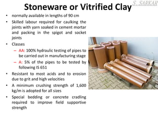 Stoneware or Vitrified Clay
• normally available in lengths of 90 cm
• Skilled labour required for caulking the
joints with yarn soaked in cement mortar
and packing in the spigot and socket
joints
• Classes
– AA: 100% hydraulic testing of pipes to
be carried out in manufacturing stage
– A: 5% of the pipes to be tested by
following IS 651
• Resistant to most acids and to erosion
due to grit and high velocities
• A minimum crushing strength of 1,600
kg/m is adopted for all sizes
• Special bedding or concrete cradling
required to improve field supportive
strength
 