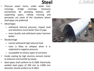 Steel
• Pressure sewer mains, under water river
crossings, bridge crossings, necessary
connections for pumping stations, self-
supporting spans, railway crossing and
penstocks are some of the situations where
steel pipes are preferred
• Advantages
– withstand internal pressure, impact load
and vibrations much better than CI pipe.
– more ductile and withstand water hammer
better.
• Disadvantage
– cannot withstand high external load
– main is likely to collapse when it is
subjected to negative pressure
– susceptible to various types of corrosion
• Inside coating by high alumina cement mortar
or polyurea and outside by epoxy.
• Steel pipes shall conform to IS 3589. Electrically
welded steel pipes of 200 mm to 2,000 mm
diameter should conform to IS 5822.
 
