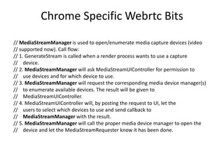 Chrome Specific Webrtc Bits
// MediaStreamManager is used to open/enumerate media capture devices (video
// supported now). Call flow:
// 1. GenerateStream is called when a render process wants to use a capture
// device.
// 2. MediaStreamManager will ask MediaStreamUIController for permission to
// use devices and for which device to use.
// 3. MediaStreamManager will request the corresponding media device manager(s)
// to enumerate available devices. The result will be given to
// MediaStreamUIController.
// 4. MediaStreamUIController will, by posting the request to UI, let the
// users to select which devices to use and send callback to
// MediaStreamManager with the result.
// 5. MediaStreamManager will call the proper media device manager to open the
// device and let the MediaStreamRequester know it has been done.
 