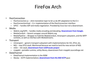 FireFox Arch
• PeerConnection
– PeerConnection.js -- shim translation layer to let us do API adaptation to the C++
– PeerConnectionImpl -- C++ implementation of the PeerConnection interface.
– SIPCC -- handles SDP and media negotiation. Provided by Cisco but not a downstream.
• Media
– Webrtc.org/GIPS -- handles media encoding and decoding. Downstream from Google.
– MediaConduit -- Generic wrapper around Webrtc.org
– MediaPipeline -- Wrapper to hold the MediaConduit, mtransport subsystem, and the SRTP
contexts, as well as interface with MediaStreams.
• Transport
– mtransport -- generic transport subsystem with implementations for ICE, DTLS, etc.
– NSS -- new DTLS stack. Mentioned because we need to land the new version of NSS
– nICEr -- ICE stack; downstream from reSIProcate project
– nrappkit --portable runtime, utility library; downstream from nrappkit.sourceforge.net
• DataChannel
– DataChannel implementation in the DOM
– libsctp -- SCTP implementation; downstream from the BSD SCTP guys
 