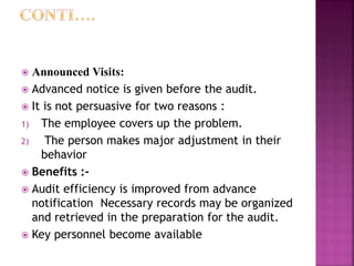  Announced Visits:
 Advanced notice is given before the audit.
 It is not persuasive for two reasons :
1) The employee covers up the problem.
2) The person makes major adjustment in their
behavior
 Benefits :-
 Audit efficiency is improved from advance
notification Necessary records may be organized
and retrieved in the preparation for the audit.
 Key personnel become available
 