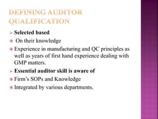  Selected based
 On their knowledge
 Experience in manufacturing and QC principles as
well as years of first hand experience dealing with
GMP matters.
 Essential auditor skill is aware of
 Firm’s SOPs and Knowledge
 Integrated by various departments.
 
