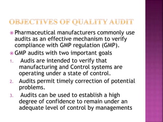  Pharmaceutical manufacturers commonly use
audits as an effective mechanism to verify
compliance with GMP regulation (GMP).
 GMP audits with two important goals
1. Audis are intended to verify that
manufacturing and Control systems are
operating under a state of control.
2. Audits permit timely correction of potential
problems.
3. Audits can be used to establish a high
degree of confidence to remain under an
adequate level of control by managements
 