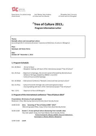 Daum Society for cultural energy East Siberian StateAcademy Mongolian State University
(South Korea) of Culture and Arts (Russia) of Culture and Arts (Mongolia)
『Tree of Culture 2013』
Program Information Letter
1. Program Schedule:
Oct. 28 (Mon) - Arrival to Seoul
- Reception meeting with team of the international project “Tree of Culture”
Oct. 29 (Tue) - Departure to Gyeongju, the ancient capital of Korea(Silla),World Cultural
& Natural Heritage adopted by UNESCO since1972
- Cultural trip around the Gyeongju
Oct. 30 (Wed) - International Conference “Nomadic cultureand new spiritual culture"
Oct. 31 (Thu) - Cultural trip to the heritage sites and travelingback to Seoul
- Closing meeting with team of the international project “Tree of Culture”
Nov. 1 (Fri) - Departure to Russia & Mongolia
2. Program of the international conference “Tree of Culture 2013”
Presentations: 30 minutes of each participant
Moderator: Choo, Mee-kyung (Executive Director,Daum Society, Korea)
10:00-10:30 Intro: Screening of “Tree of Culture 2008 ~ 2012”
Welcomingspeech Rhea, Sang-il (Chairman,DaumSociety, Korea)
10:30-12:00 Session 1: A new spiritual culture discovering from nomadic value
Key note speech: Kang, Joon-hyuk (Rector, Daum Society, Korea)
Pshenichnikova R.I.(Rector, ESSACA ,Russian Federation)
Sonintogos E. (Rector, MSUCA, Mongolia)
12:00-13:00 Lunch
Theme:
Nomadic culture and new spiritual culture
(accordingto the 3 institutions & rectors’resolution of 2012 tree of culturein Mongolia)
Place:
Gyoung-ju and Seoul, Korea
Date:
October 28 ~ November 1, 2013
 