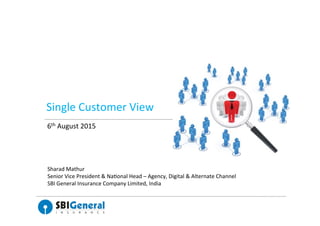 Single	
  Customer	
  View	
  
6th	
  August	
  2015	
  
	
  
Sharad	
  Mathur	
  
Senior	
  Vice	
  President	
  &	
  Na?onal	
  Head	
  –	
  Agency,	
  Digital	
  &	
  Alternate	
  Channel	
  
SBI	
  General	
  Insurance	
  Company	
  Limited,	
  India	
  
	
  
 