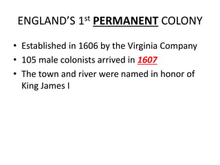 ENGLAND’S 1st PERMANENT COLONY
• Established in 1606 by the Virginia Company
• 105 male colonists arrived in 1607
• The town and river were named in honor of
King James I
 