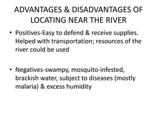 ADVANTAGES & DISADVANTAGES OF
LOCATING NEAR THE RIVER
• Positives-Easy to defend & receive supplies.
Helped with transportation; resources of the
river could be used
• Negatives-swampy, mosquito-infested,
brackish water, subject to diseases (mostly
malaria) & excess humidity
 