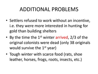 ADDITIONAL PROBLEMS
• Settlers refused to work without an incentive,
i.e. they were more interested in hunting for
gold than building shelters
• By the time the 1st winter arrived, 2/3 of the
original colonists were dead (only 38 originals
would survive the 1st year)
• Tough winter with scarce food (rats, shoe
leather, horses, frogs, roots, insects, etc.)
 