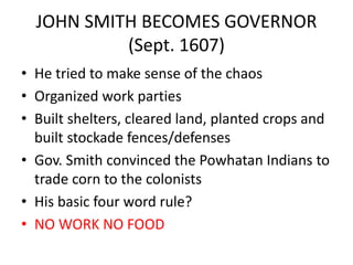 JOHN SMITH BECOMES GOVERNOR
(Sept. 1607)
• He tried to make sense of the chaos
• Organized work parties
• Built shelters, cleared land, planted crops and
built stockade fences/defenses
• Gov. Smith convinced the Powhatan Indians to
trade corn to the colonists
• His basic four word rule?
• NO WORK NO FOOD
 