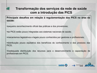 Principais desafios em relação à regulamentação das PICS na área da
saúde:
pequeno reconhecimento oficial das práticas e dos provedores;
as PICS estão pouco integradas aos sistemas nacionais de saúde;
mecanismos legislativos e legais pouco conhecidos por gestores e profissionais;
distribuição pouco eqüitativa dos benefícios do conhecimento e dos produtos das
PICS;
inadequada distribuição dos recursos para o desenvolvimento e capacitação de
profissionais em PICS;
Transformação dos serviços da rede de saúde
com a introdução das PICS
 