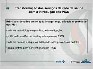 Principais desafios em relação à segurança, eficácia e qualidade
das PIC:
falta de metodologia específica de investigação;
política de evidências inadequadas para as PICS;
falta de normas e registros adequados dos provedores de PICS;
apoio restrito para a investigação de PICS.
Transformação dos serviços da rede de saúde
com a introdução das PICS
 