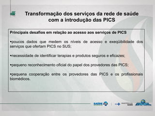 Principais desafios em relação ao acesso aos serviços de PICS
poucos dados que medem os níveis de acesso e exeqüibilidade dos
serviços que ofertam PICS no SUS;
necessidade de identificar terapias e produtos seguros e eficazes;
pequeno reconhecimento oficial do papel dos provedores das PICS;
pequena cooperação entre os provedores das PICS e os profissionais
biomédicos.
Transformação dos serviços da rede de saúde
com a introdução das PICS
 
