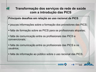 Principais desafios em relação ao uso racional de PICS
 poucas informações sobre a formação dos provedores das PICS;
 falta de formação sobre as PICS para os profissionais alopatas;
 falta de comunicação entre os profissionais das PICS e
convencionais;
 falta de comunicação entre os profissionais das PICS e os
usuários;
 falta de informação ao público sobre o uso racional das PICS.
Transformação dos serviços da rede de saúde
com a introdução das PICS
 